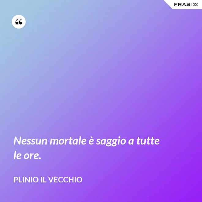 Nessun mortale è saggio a tutte le ore. - Plinio il Vecchio