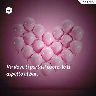 Va dove ti porta il cuore. Io ti aspetto al bar. - Anonimo