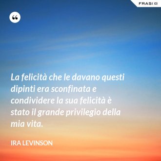 La felicità che le davano questi dipinti era sconfinata e condividere la sua felicità è stato il grande privilegio della mia vita. - Ira Levinson