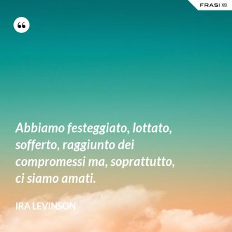 Abbiamo festeggiato, lottato, sofferto, raggiunto dei compromessi ma, soprattutto, ci siamo amati. - Ira Levinson