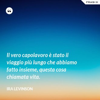 Il vero capolavoro è stato il viaggio più lungo che abbiamo fatto insieme, questa cosa chiamata vita. - Ira Levinson