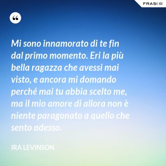 Mi sono innamorato di te fin dal primo momento. Eri la più bella ragazza che avessi mai visto, e ancora mi domando perché mai tu abbia scelto me, ma il mio amore di allora non è niente paragonato a quello che sento adesso. - Ira Levinson