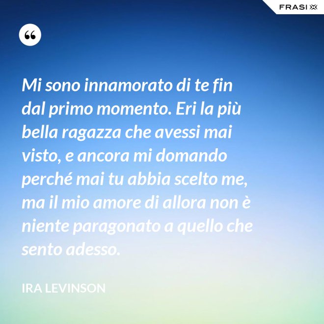 Mi sono innamorato di te fin dal primo momento. Eri la più bella ragazza che avessi mai visto, e ancora mi domando perché mai tu abbia scelto me, ma il mio amore di allora non è niente paragonato a quello che sento adesso. - Ira Levinson