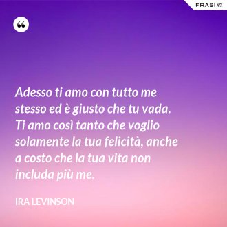 Adesso ti amo con tutto me stesso ed è giusto che tu vada. Ti amo così tanto che voglio solamente la tua felicità, anche a costo che la tua vita non includa più me. - Ira Levinson