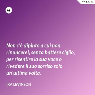 Non c'è dipinto a cui non rinuncerei, senza battere ciglio, per risentire la sua voce o rivedere il suo sorriso solo un'ultima volta. - Ira Levinson