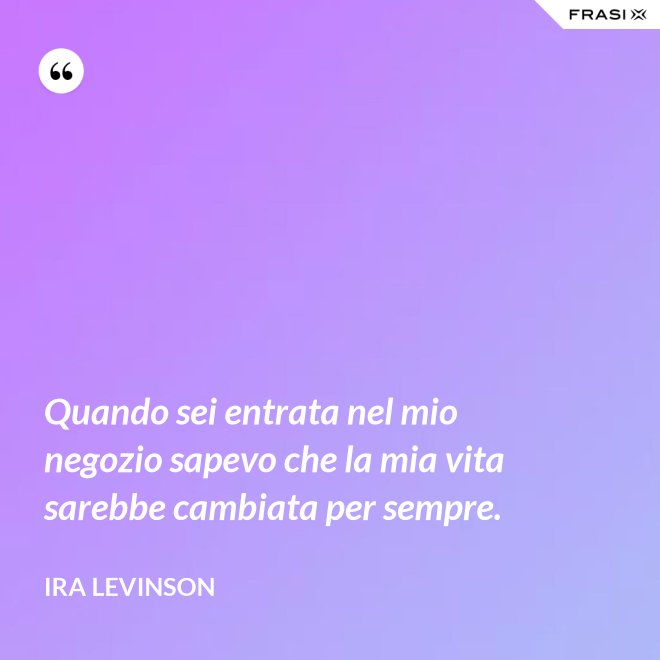 Quando sei entrata nel mio negozio sapevo che la mia vita sarebbe cambiata per sempre. - Ira Levinson