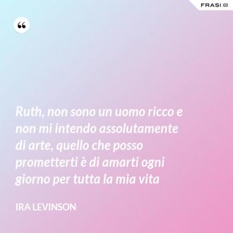 Ruth, non sono un uomo ricco e non mi intendo assolutamente di arte, quello che posso prometterti è di amarti ogni giorno per tutta la mia vita - Ira Levinson
