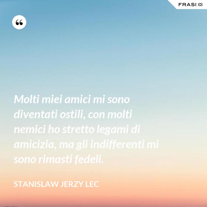 Molti miei amici mi sono diventati ostili, con molti nemici ho stretto legami di amicizia, ma gli indifferenti mi sono rimasti fedeli. - Stanislaw Jerzy Lec