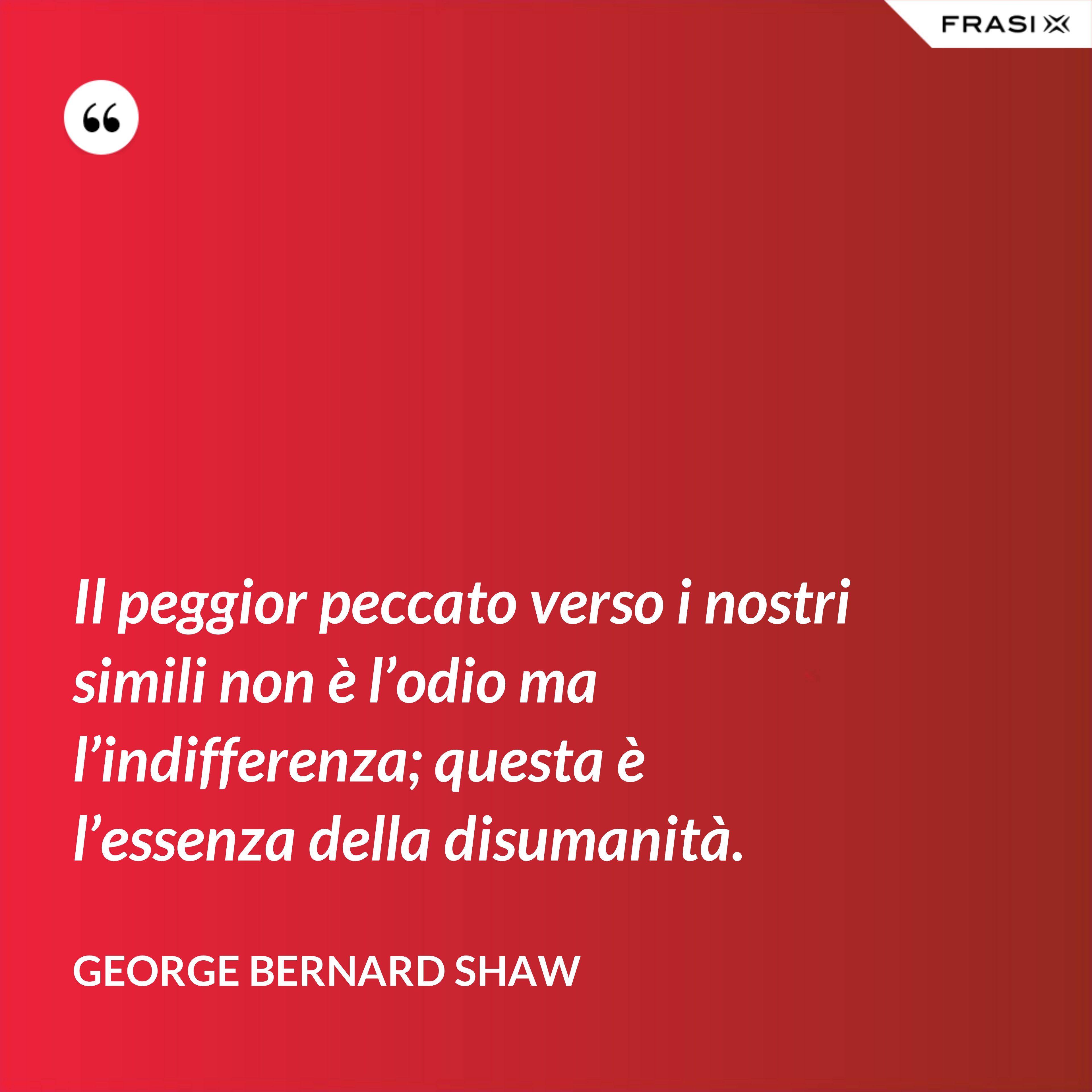 Il peggior peccato verso i nostri simili non è l’odio ma l’indifferenza; questa è l’essenza della disumanità. - George Bernard Shaw