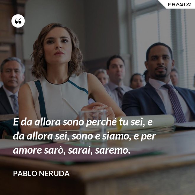 E da allora sono perché tu sei, e da allora sei, sono e siamo, e per amore sarò, sarai, saremo. - Pablo Neruda