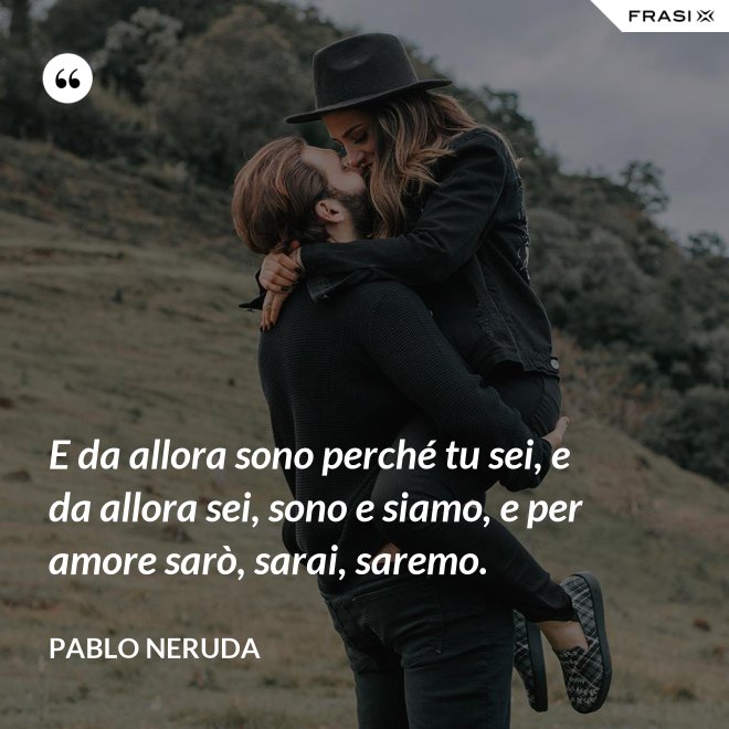 E da allora sono perché tu sei, e da allora sei, sono e siamo, e per amore sarò, sarai, saremo. - Pablo Neruda