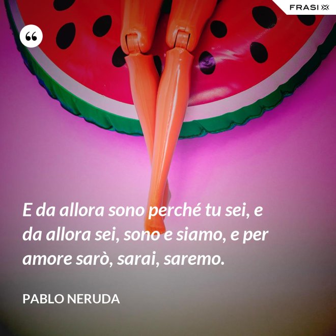 E da allora sono perché tu sei, e da allora sei, sono e siamo, e per amore sarò, sarai, saremo. - Pablo Neruda