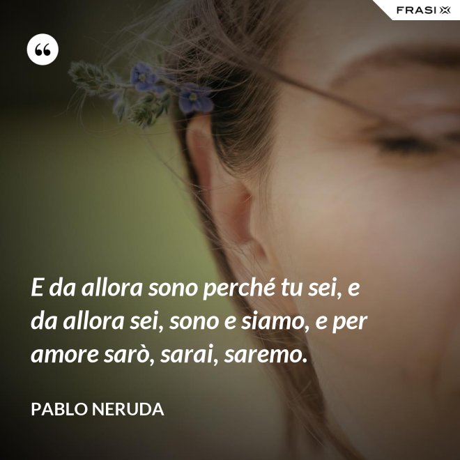 E da allora sono perché tu sei, e da allora sei, sono e siamo, e per amore sarò, sarai, saremo. - Pablo Neruda