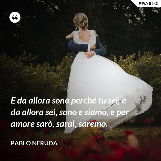 E da allora sono perché tu sei, e da allora sei, sono e siamo, e per amore sarò, sarai, saremo. - Pablo Neruda
