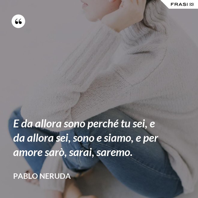 E da allora sono perché tu sei, e da allora sei, sono e siamo, e per amore sarò, sarai, saremo. - Pablo Neruda