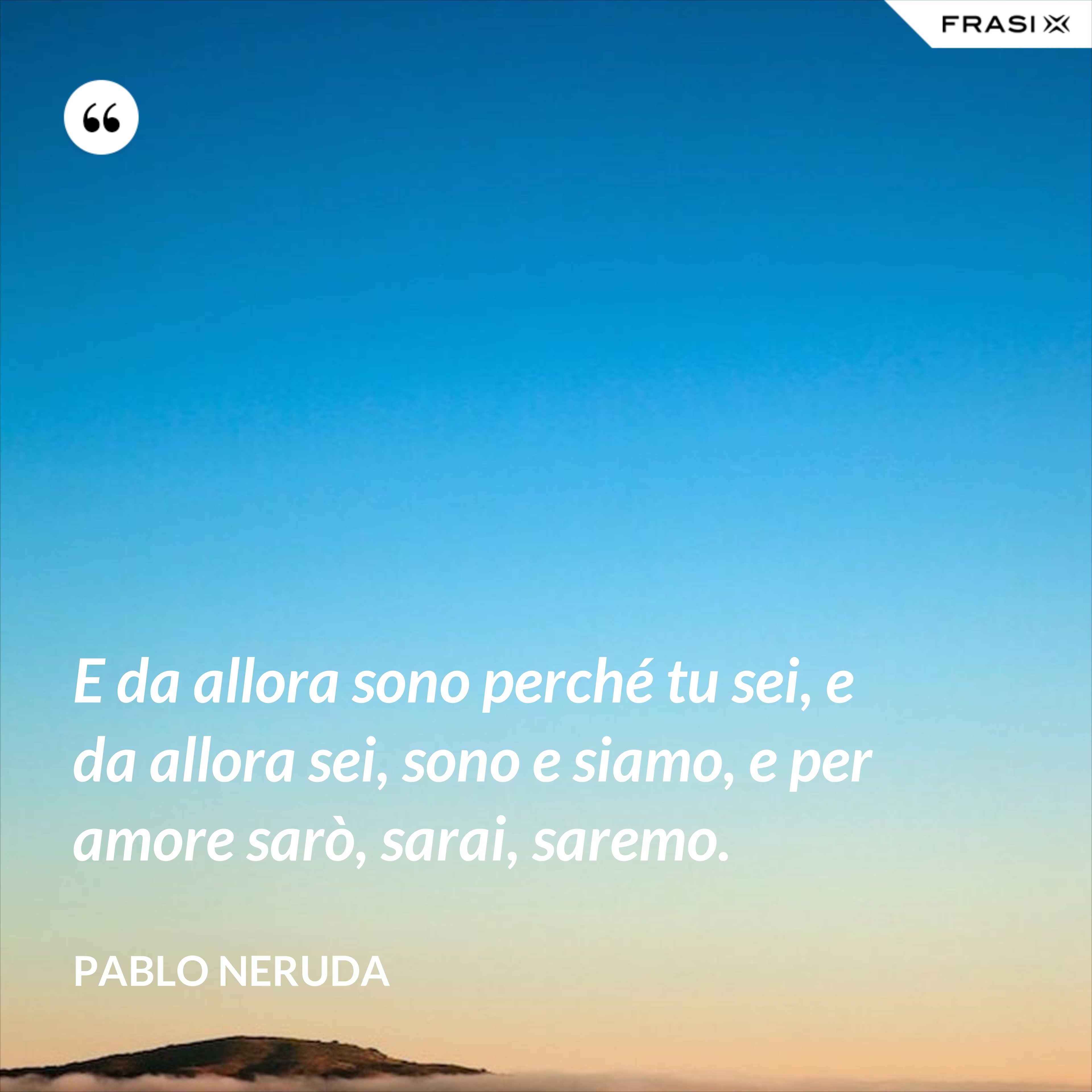E da allora sono perché tu sei, e da allora sei, sono e siamo, e per amore sarò, sarai, saremo. - Pablo Neruda