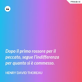 Dopo il primo rossore per il peccato, segue l’indifferenza per quanto si è commesso. - Henry David Thoreau