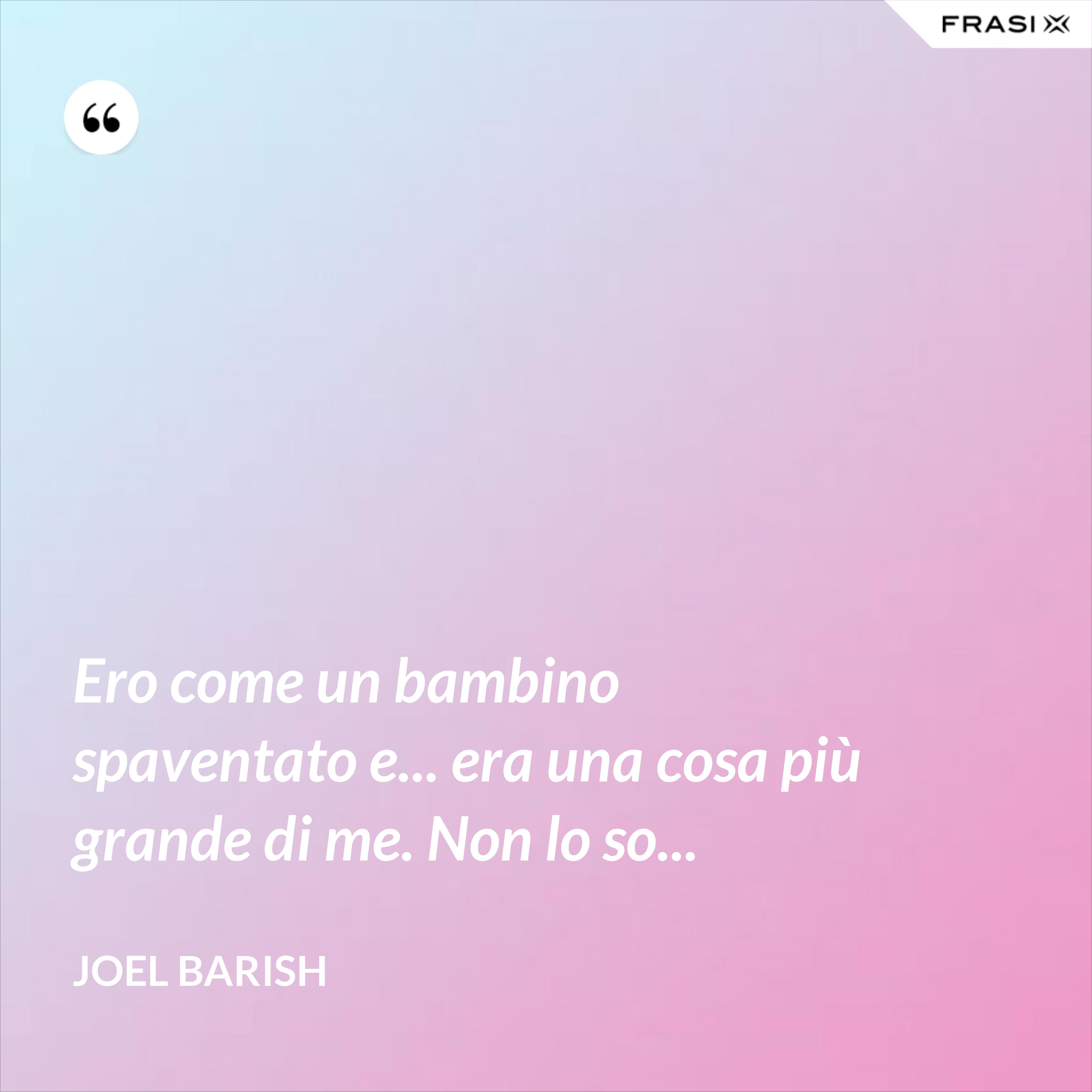 Ero come un bambino spaventato e... era una cosa più grande di me. Non lo so... - Joel Barish
