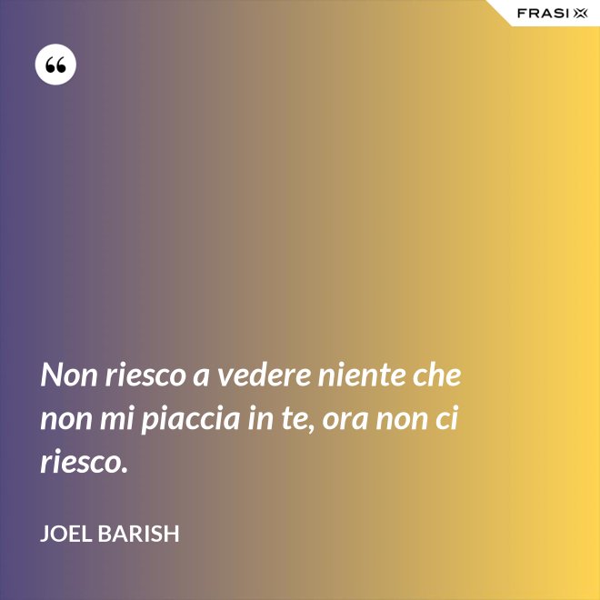 Non riesco a vedere niente che non mi piaccia in te, ora non ci riesco. - Joel Barish