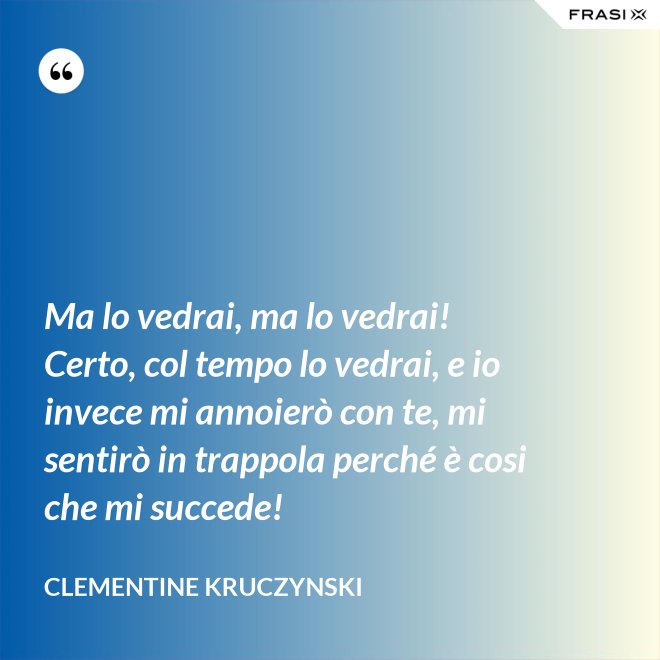 Ma lo vedrai, ma lo vedrai! Certo, col tempo lo vedrai, e io invece mi annoierò con te, mi sentirò in trappola perché è cosi che mi succede! - Clementine Kruczynski