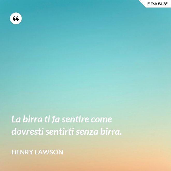 La birra ti fa sentire come dovresti sentirti senza birra. - Henry Lawson