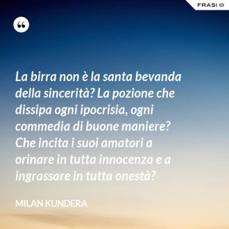 La birra non è la santa bevanda della sincerità? La pozione che dissipa ogni ipocrisia, ogni commedia di buone maniere? Che incita i suoi amatori a orinare in tutta innocenza e a ingrassare in tutta onestà? - Milan Kundera