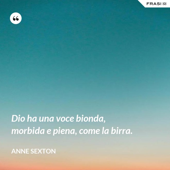 Dio ha una voce bionda, morbida e piena, come la birra. - Anne Sexton