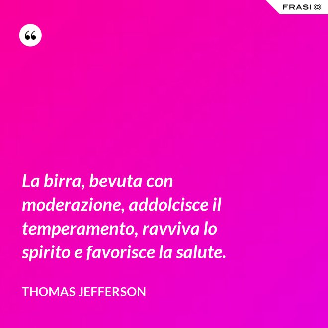 La birra, bevuta con moderazione, addolcisce il temperamento, ravviva lo spirito e favorisce la salute. - Thomas Jefferson