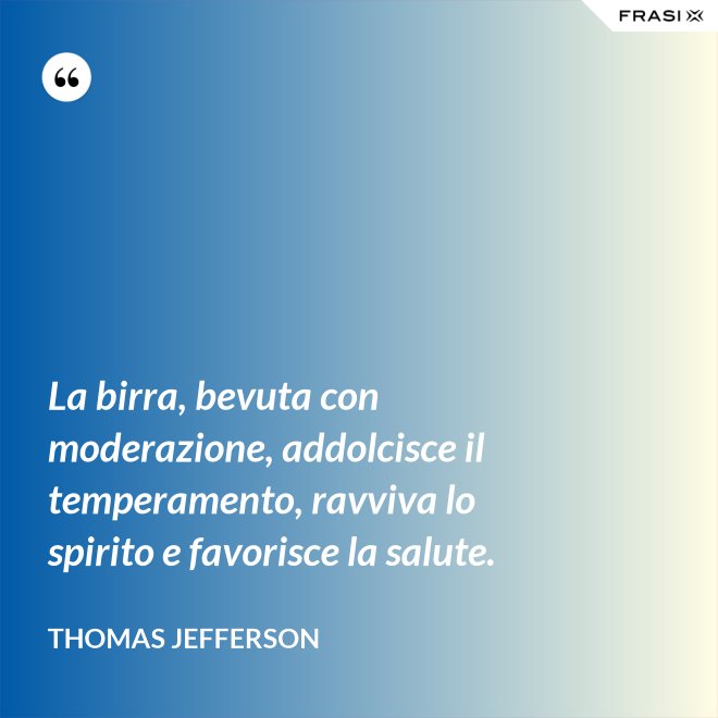 La birra, bevuta con moderazione, addolcisce il temperamento, ravviva lo spirito e favorisce la salute. - Thomas Jefferson