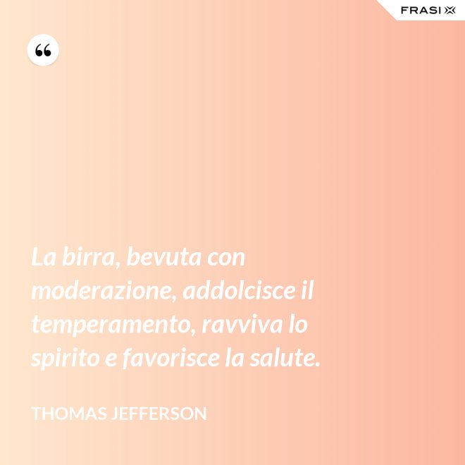 La birra, bevuta con moderazione, addolcisce il temperamento, ravviva lo spirito e favorisce la salute. - Thomas Jefferson