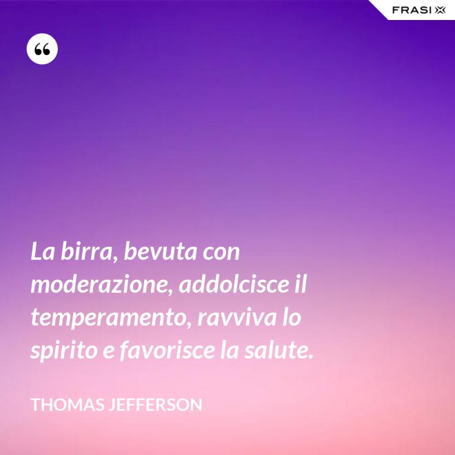 La birra, bevuta con moderazione, addolcisce il temperamento, ravviva lo spirito e favorisce la salute. - Thomas Jefferson
