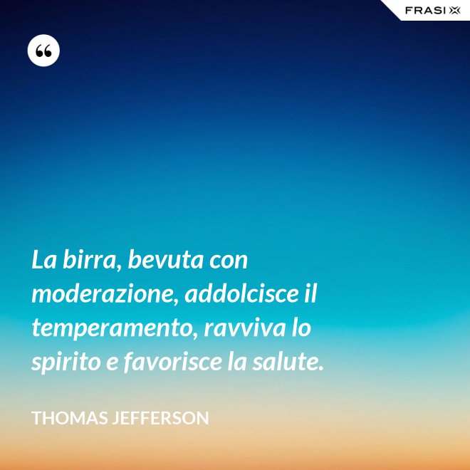 La birra, bevuta con moderazione, addolcisce il temperamento, ravviva lo spirito e favorisce la salute. - Thomas Jefferson