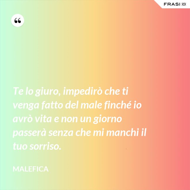 Te lo giuro, impedirò che ti venga fatto del male finché io avrò vita e non un giorno passerà senza che mi manchi il tuo sorriso. - Malefica