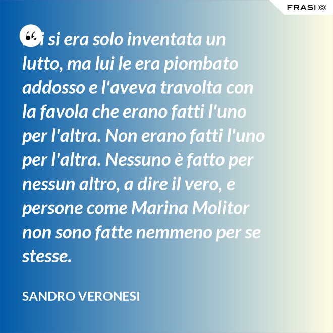 Lei si era solo inventata un lutto, ma lui le era piombato addosso e l'aveva travolta con la favola che erano fatti l'uno per l'altra. Non erano fatti l'uno per l'altra. Nessuno è fatto per nessun altro, a dire il vero, e persone come Marina Molitor non sono fatte nemmeno per se stesse. - Sandro Veronesi