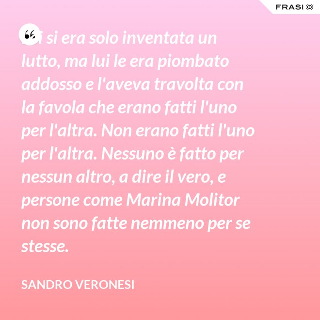 Lei si era solo inventata un lutto, ma lui le era piombato addosso e l'aveva travolta con la favola che erano fatti l'uno per l'altra. Non erano fatti l'uno per l'altra. Nessuno è fatto per nessun altro, a dire il vero, e persone come Marina Molitor non sono fatte nemmeno per se stesse. - Sandro Veronesi