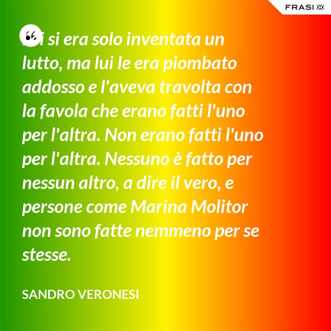 Lei si era solo inventata un lutto, ma lui le era piombato addosso e l'aveva travolta con la favola che erano fatti l'uno per l'altra. Non erano fatti l'uno per l'altra. Nessuno è fatto per nessun altro, a dire il vero, e persone come Marina Molitor non sono fatte nemmeno per se stesse. - Sandro Veronesi