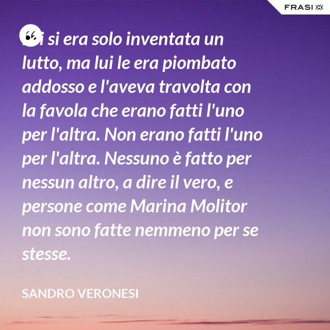 Lei si era solo inventata un lutto, ma lui le era piombato addosso e l'aveva travolta con la favola che erano fatti l'uno per l'altra. Non erano fatti l'uno per l'altra. Nessuno è fatto per nessun altro, a dire il vero, e persone come Marina Molitor non sono fatte nemmeno per se stesse. - Sandro Veronesi