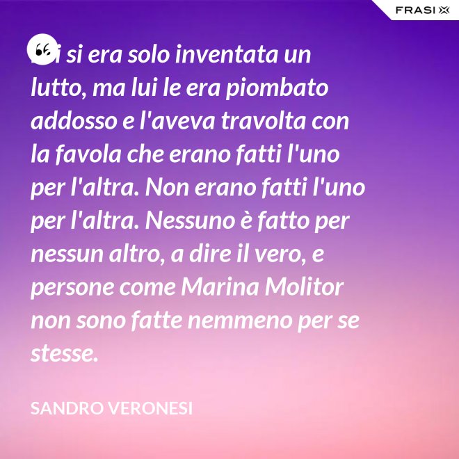 Lei si era solo inventata un lutto, ma lui le era piombato addosso e l'aveva travolta con la favola che erano fatti l'uno per l'altra. Non erano fatti l'uno per l'altra. Nessuno è fatto per nessun altro, a dire il vero, e persone come Marina Molitor non sono fatte nemmeno per se stesse. - Sandro Veronesi