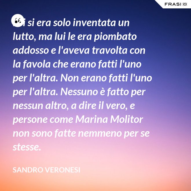 Lei si era solo inventata un lutto, ma lui le era piombato addosso e l'aveva travolta con la favola che erano fatti l'uno per l'altra. Non erano fatti l'uno per l'altra. Nessuno è fatto per nessun altro, a dire il vero, e persone come Marina Molitor non sono fatte nemmeno per se stesse. - Sandro Veronesi