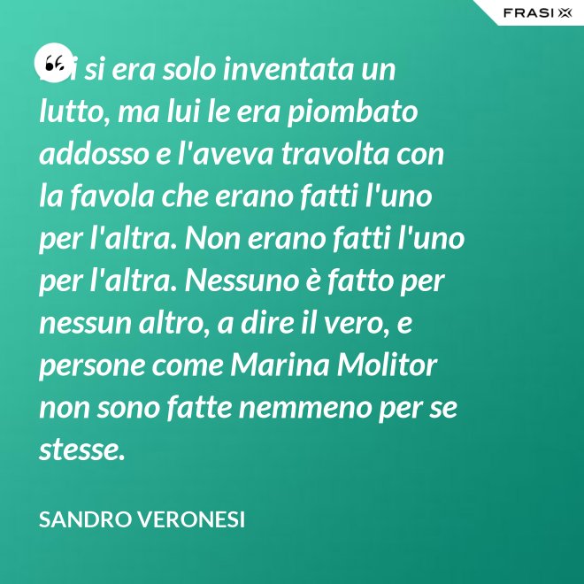 Lei si era solo inventata un lutto, ma lui le era piombato addosso e l'aveva travolta con la favola che erano fatti l'uno per l'altra. Non erano fatti l'uno per l'altra. Nessuno è fatto per nessun altro, a dire il vero, e persone come Marina Molitor non sono fatte nemmeno per se stesse. - Sandro Veronesi
