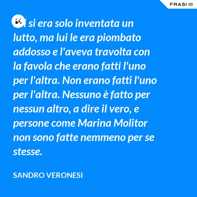 Lei si era solo inventata un lutto, ma lui le era piombato addosso e l'aveva travolta con la favola che erano fatti l'uno per l'altra. Non erano fatti l'uno per l'altra. Nessuno è fatto per nessun altro, a dire il vero, e persone come Marina Molitor non sono fatte nemmeno per se stesse. - Sandro Veronesi