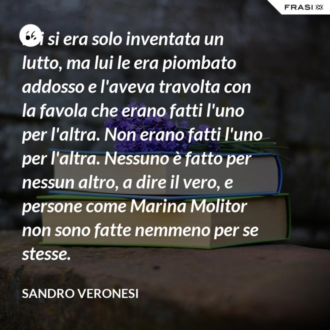 Lei si era solo inventata un lutto, ma lui le era piombato addosso e l'aveva travolta con la favola che erano fatti l'uno per l'altra. Non erano fatti l'uno per l'altra. Nessuno è fatto per nessun altro, a dire il vero, e persone come Marina Molitor non sono fatte nemmeno per se stesse. - Sandro Veronesi