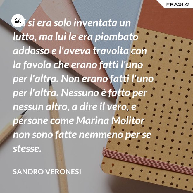 Lei si era solo inventata un lutto, ma lui le era piombato addosso e l'aveva travolta con la favola che erano fatti l'uno per l'altra. Non erano fatti l'uno per l'altra. Nessuno è fatto per nessun altro, a dire il vero, e persone come Marina Molitor non sono fatte nemmeno per se stesse. - Sandro Veronesi
