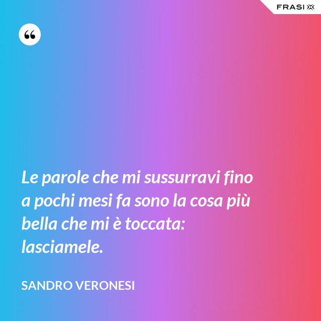 Le parole che mi sussurravi fino a pochi mesi fa sono la cosa più bella che mi è toccata: lasciamele. - Sandro Veronesi