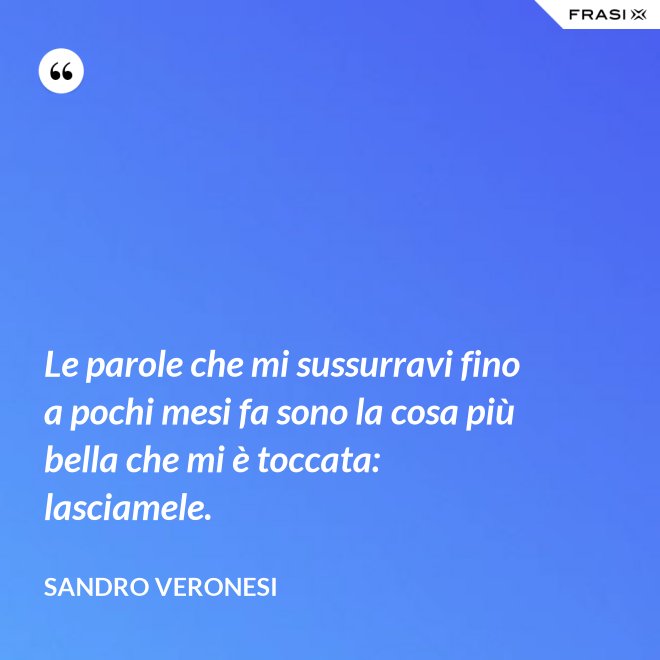 Le parole che mi sussurravi fino a pochi mesi fa sono la cosa più bella che mi è toccata: lasciamele. - Sandro Veronesi