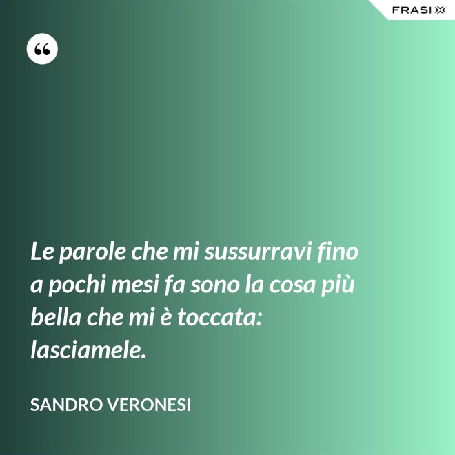 Le parole che mi sussurravi fino a pochi mesi fa sono la cosa più bella che mi è toccata: lasciamele. - Sandro Veronesi