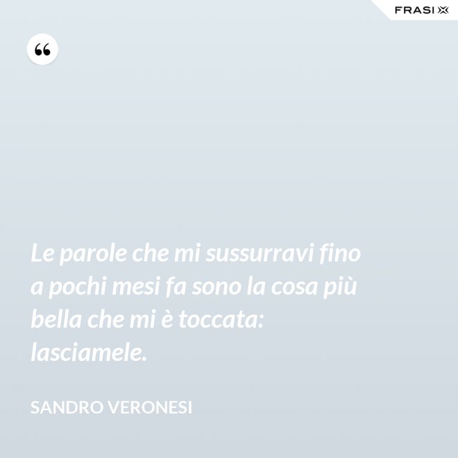 Le parole che mi sussurravi fino a pochi mesi fa sono la cosa più bella che mi è toccata: lasciamele. - Sandro Veronesi