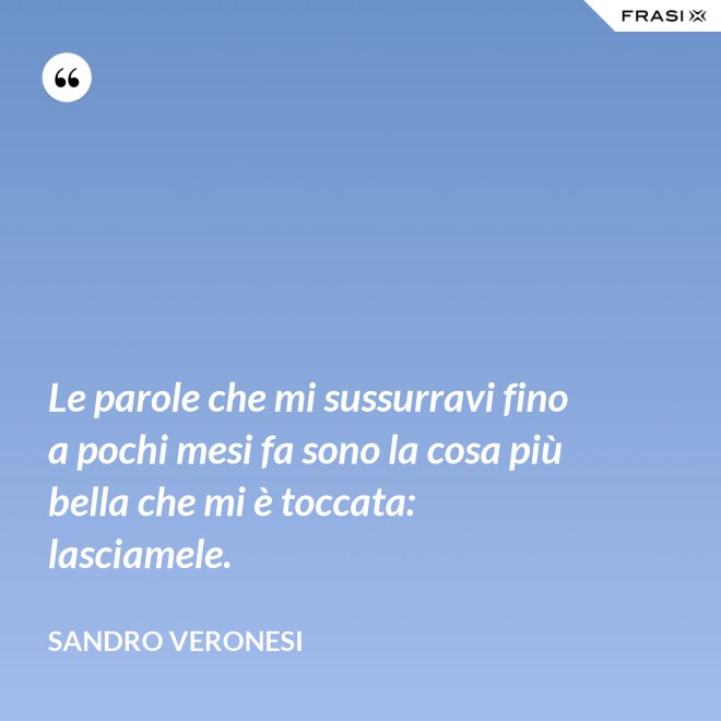 Le parole che mi sussurravi fino a pochi mesi fa sono la cosa più bella che mi è toccata: lasciamele. - Sandro Veronesi