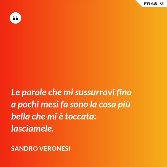 Le parole che mi sussurravi fino a pochi mesi fa sono la cosa più bella che mi è toccata: lasciamele. - Sandro Veronesi