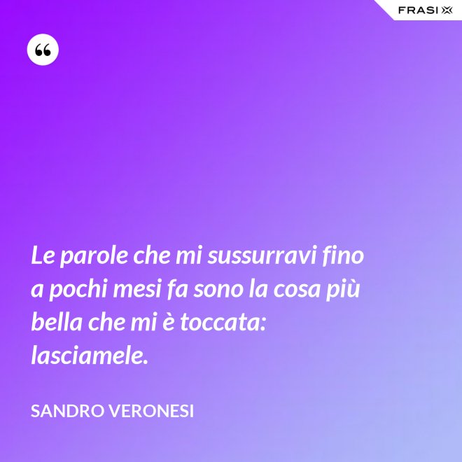 Le parole che mi sussurravi fino a pochi mesi fa sono la cosa più bella che mi è toccata: lasciamele. - Sandro Veronesi